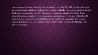 • Los niveles séricos normales de cloro se sitúan entre los 96 y 106 mEq/L, mientras
que en el interior celular se halla en torno a los 4 mEq/L. Los requerimientos diarios
de cloro para un adulto son de 750 mg, proviniendo su aporte sobre todo de los
alimentos salados, frutas y vegetales, carnes procesadas y vegetales enlatados. El
cloro ingerido es absorbido casi totalmente en el intestino (aparece una escasa
cantidad en las heces) y se elimina por el sudor y sobre todo en el estómago como
ácido clorhídrico.
 