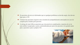  Os pacientes devem ser informados que se qualquer problema ou duvida surgir, eles devem
ligar para o CD.
 É direito dos pacientes requerer uma consulta de acompanhamento antecipada em caso de
complicações notadas pelo paciente.
 A entrega de uma folha ao paciente que cita possíveis complicações, maneiras de se ter
uma melhor recuperação e ações contraindicadas por parte dos paciente é de grande ajuda
para o paciente e para o próprio CD.
 