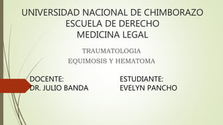 UNIVERSIDAD NACIONAL DE CHIMBORAZO
ESCUELA DE DERECHO
MEDICINA LEGAL
TRAUMATOLOGIA
EQUIMOSIS Y HEMATOMA
DOCENTE:
DR. JULIO BANDA
ESTUDIANTE:
EVELYN PANCHO
 