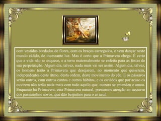 com vestidos bordados de flores, com os braços carregados, e vem dançar neste
mundo cálido, de incessante luz. Mas é certo que a Primavera chega. É certo
que a vida não se esquece, e a terra maternalmente se enfeita para as festas de
sua perpetuação. Algum dia, talvez, nada mais vai ser assim. Algum dia, talvez,
os homens terão a Primavera que desejarem, no momento que quiserem,
independentes deste ritmo, desta ordem, deste movimento do céu. E os pássaros
serão outros, com outros cantos e outros hábitos, e os ouvidos que por acaso os
ouvirem não terão nada mais com tudo aquilo que, outrora se entendeu e amou.
Enquanto há Primavera, esta Primavera natural, prestemos atenção ao sussurro
dos passarinhos novos, que dão beijinhos para o ar azul.
 