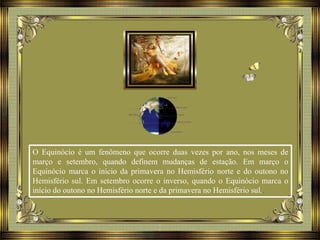 O Equinócio é um fenômeno que ocorre duas vezes por ano, nos meses de
março e setembro, quando definem mudanças de estação. Em março o
Equinócio marca o início da primavera no Hemisfério norte e do outono no
Hemisfério sul. Em setembro ocorre o inverso, quando o Equinócio marca o
início do outono no Hemisfério norte e da primavera no Hemisfério sul..
 
