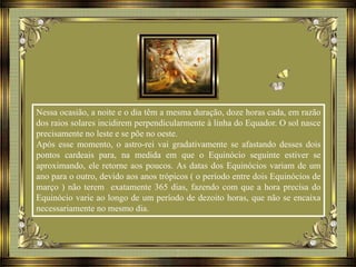Nessa ocasião, a noite e o dia têm a mesma duração, doze horas cada, em razão
dos raios solares incidirem perpendicularmente à linha do Equador. O sol nasce
precisamente no leste e se põe no oeste.
Após esse momento, o astro-rei vai gradativamente se afastando desses dois
pontos cardeais para, na medida em que o Equinócio seguinte estiver se
aproximando, ele retorne aos poucos. As datas dos Equinócios variam de um
ano para o outro, devido aos anos trópicos ( o período entre dois Equinócios de
março ) não terem exatamente 365 dias, fazendo com que a hora precisa do
Equinócio varie ao longo de um período de dezoito horas, que não se encaixa
necessariamente no mesmo dia.
 