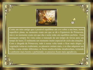 Conta um mito antigo que é possível equilibrar um ovo sobre a sua base, numa
superfície plana, no momento exato em que se dá o Equinócio da Primavera,
isto é, no momento exato em que dia e noite estão em equilíbrio perfeito. Essa
passagem sempre foi vista como a transição de um tempo de trevas para um
tempo de luzes. É realmente um momento muito especial do ciclo das estações.
Com a chegada da Primavera, tudo à nossa volta tende a ficar mais alegre; a
vegetação torna-se exuberante, os pássaros cantam mais, e os dias adquirem um
brilho e uma nitidez diferentes; as flores multicoloridas desabrocham, tornando
o ambiente mais bonito e perfumado; os passeios ficam mais agradáveis.
 