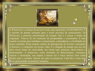 A Primavera é o começo de um novo ciclo, que representa o NASCIMENTO. É
o período de plantar sementes para o nosso processo de renascimento. Na
Primavera, a primeira manifestação de energia vital é o nascer e brotar da
vegetação. Trata-se de um momento de prosperidade e crescimento. É uma
estação excelente para trabalhar a comunicação, a abundância e a fertilidade em
nosso caminhar. Nesta estação, saímos da introspecção do inverno e passamos
a florescer e a despertar em nossas vidas. É a chegada da energia que nos faz
abrir novas fontes de criatividade, nos tornar mais otimistas, observadores e
determinados. A primavera, como momento de florescimento, recomeço,
clareza e iluminação, nos inspira a buscar luz e força interior, bem como
fluidez para o caminho. Damos um salto na primavera. Cada dia é como uma
nova oportunidade de produzir sementes.
 
