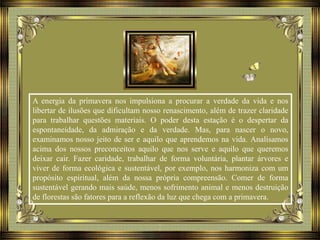 A energia da primavera nos impulsiona a procurar a verdade da vida e nos
libertar de ilusões que dificultam nosso renascimento, além de trazer claridade
para trabalhar questões materiais. O poder desta estação é o despertar da
espontaneidade, da admiração e da verdade. Mas, para nascer o novo,
examinamos nosso jeito de ser e aquilo que aprendemos na vida. Analisamos
acima dos nossos preconceitos aquilo que nos serve e aquilo que queremos
deixar cair. Fazer caridade, trabalhar de forma voluntária, plantar árvores e
viver de forma ecológica e sustentável, por exemplo, nos harmoniza com um
propósito espiritual, além da nossa própria compreensão. Comer de forma
sustentável gerando mais saúde, menos sofrimento animal e menos destruição
de florestas são fatores para a reflexão da luz que chega com a primavera.
 