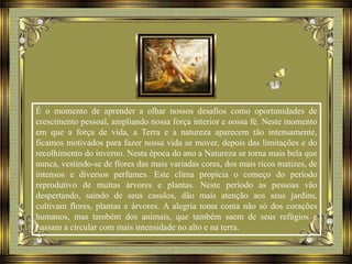 É o momento de aprender a olhar nossos desafios como oportunidades de
crescimento pessoal, ampliando nossa força interior e nossa fé. Neste momento
em que a força de vida, a Terra e a natureza aparecem tão intensamente,
ficamos motivados para fazer nossa vida se mover, depois das limitações e do
recolhimento do inverno. Nesta época do ano a Natureza se torna mais bela que
nunca, vestindo-se de flores das mais variadas cores, dos mais ricos matizes, de
intensos e diversos perfumes. Este clima propicia o começo do período
reprodutivo de muitas árvores e plantas. Neste período as pessoas vão
despertando, saindo de seus casulos, dão mais atenção aos seus jardins,
cultivam flores, plantas e árvores. A alegria toma conta não só dos corações
humanos, mas também dos animais, que também saem de seus refúgios e
passam a circular com mais intensidade no alto e na terra.
 