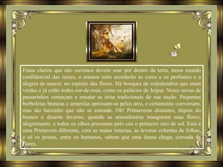 Finos clarins que não ouvimos devem soar por dentro da terra, nesse mundo
confidencial das raízes, e arautos sutis acordarão as cores e os perfumes e a
alegria de nascer, no espírito das flores. Há bosques de redodendros que eram
verdes e já estão todos cor-de-rosa, como os palácios de Jeipur. Vozes novas de
passarinhos começam a ensaiar as árias tradicionais de sua nação. Pequenas
borboletas brancas e amarelas apressam-se pelos ares, e certamente conversam,
mas tão baixinho que não se entende. Oh! Primaveras distantes, depois do
branco e deserto inverno, quando as amendoeiras inauguram suas flores,
alegremente, e todos os olhos procuram pelo céu o primeiro raio de sol. Esta é
uma Primavera diferente, com as matas intactas, as árvores cobertas de folhas,
e só os poetas, entre os humanos, sabem que uma deusa chega, coroada de
flores,
 