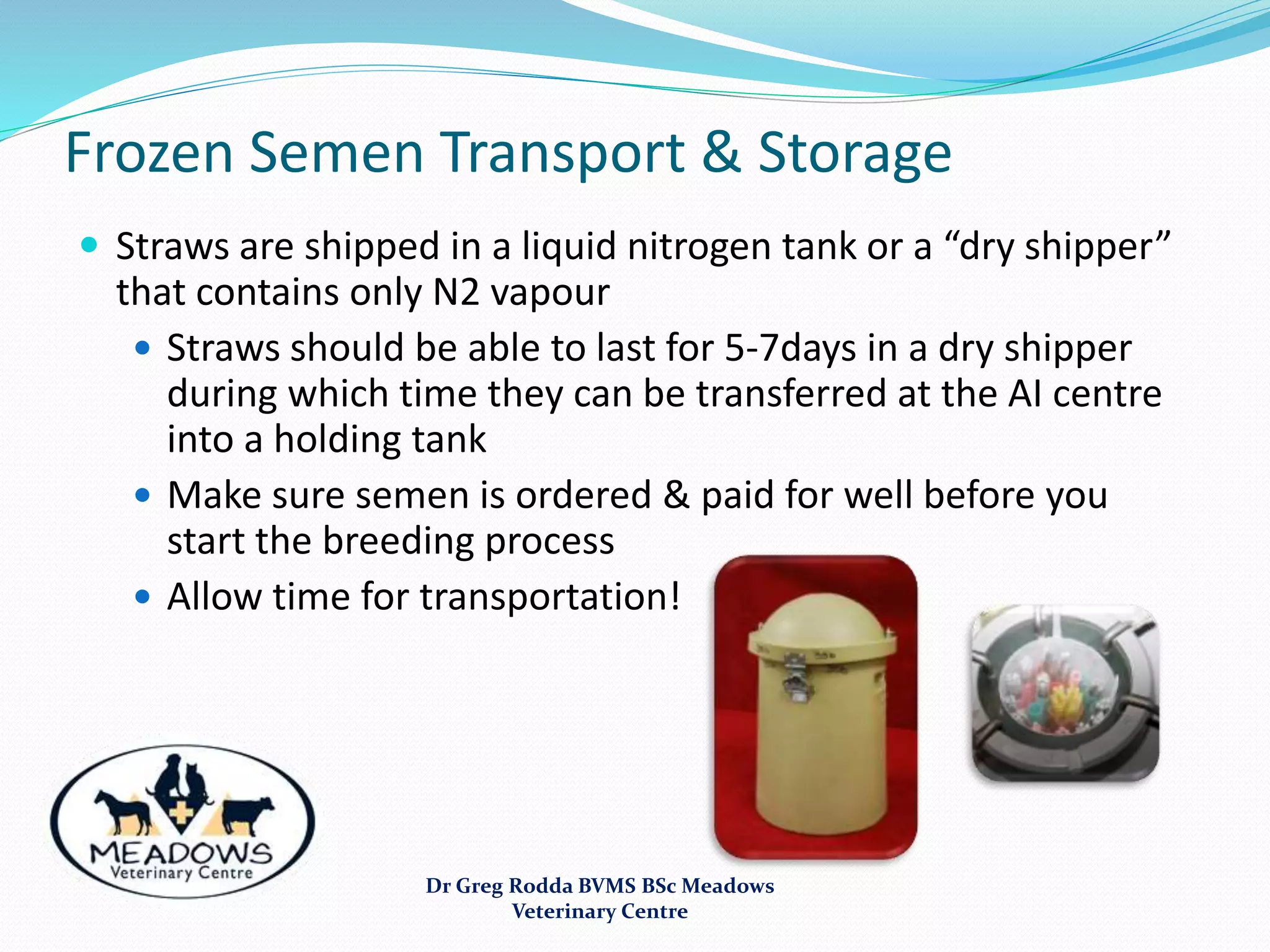 Frozen Semen Transport & Storage
 Straws are shipped in a liquid nitrogen tank or a “dry shipper”
that contains only N2 vapour
 Straws should be able to last for 5-7days in a dry shipper
during which time they can be transferred at the AI centre
into a holding tank
 Make sure semen is ordered & paid for well before you
start the breeding process
 Allow time for transportation!
Dr Greg Rodda BVMS BSc Meadows
Veterinary Centre
 