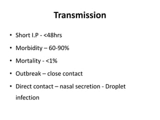 Transmission
• Short I.P - <48hrs
• Morbidity – 60-90%
• Mortality - <1%
• Outbreak – close contact
• Direct contact – nasal secretion - Droplet
infection
 