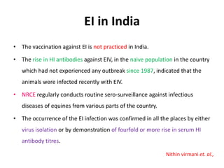 EI in India
• The vaccination against EI is not practiced in India.
• The rise in HI antibodies against EIV, in the naive population in the country
which had not experienced any outbreak since 1987, indicated that the
animals were infected recently with EIV.
• NRCE regularly conducts routine sero-surveillance against infectious
diseases of equines from various parts of the country.
• The occurrence of the EI infection was confirmed in all the places by either
virus isolation or by demonstration of fourfold or more rise in serum HI
antibody titres.
Nithin virmani et. al.,
 