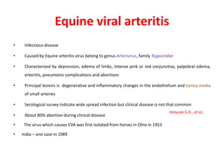 Equine viral arteritis
• Infectious disease
• Caused by Equine arteritis virus belong to genus Arterivirus, family Togaviridae
• Characterized by depression, edema of limbs, intense pink or red conjunctiva, palpebral edema,
enteritis, pneumonic complications and abortions
• Principal lesions is degenerative and inflammatory changes in the endothelium and tunica media
of small arteries
• Serological survey indicate wide spread infection but clinical disease is not that common
• About 80% abortion during clinical disease
• The virus which causes EVA was first isolated from horses in Ohio in 1953
• India – one case in 1989
Holyoak G.R., et al.,
 