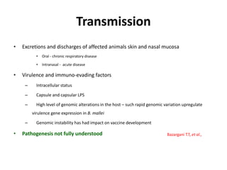 Transmission
• Excretions and discharges of affected animals skin and nasal mucosa
• Oral - chronic respiratory disease
• Intranasal - acute disease
• Virulence and immuno-evading factors
– Intracellular status
– Capsule and capsular LPS
– High level of genomic alterations in the host – such rapid genomic variation upregulate
virulence gene expression in B. mallei
– Genomic instability has had impact on vaccine development
• Pathogenesis not fully understood Bazargani T.T, et al.,
 