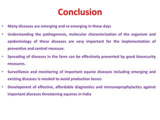 Conclusion
• Many diseases are emerging and re-emerging in these days
• Understanding the pathogenesis, molecular characterization of the organism and
epidemiology of these diseases are very important for the implementation of
preventive and control measure.
• Spreading of diseases in the farm can be effectively prevented by good biosecurity
measures.
• Surveillance and monitoring of important equine diseases including emerging and
existing diseases is needed to avoid production losses
• Development of effective, affordable diagnostics and immunoprophylactics against
important diseases threatening equines in India
 