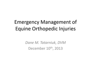 Emergency Management of
Equine Orthopedic Injuries
Dane M. Tatarniuk, DVM
December 10th, 2013

 