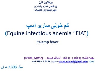 ‫اسپ‬ ‫ساری‬ ‫خونی‬ ‫کم‬
(Equine infectious anemia “EIA”)
‫کننده‬ ‫تهیه‬:‫صمدی‬ ‫اسدهللا‬ ‫دوکتور‬ ‫پوهندوی‬(DVM, MVSc)
‫ایمیل‬:assad.samadi@gmail.com‫موبایل‬ ،:+93 785 65 74 56
‫کابل‬ ‫پوهنتون‬
‫وترنری‬ ‫علوم‬ ‫ی‬ً‫پوهنح‬
‫پاراکلینیک‬ ‫دیپارتمنت‬
Swamp fever
‫سال‬1396‫ش‬ ‫هـ‬
 
