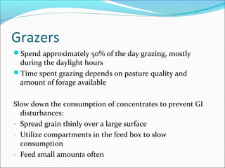 Grazers
Spend approximately 50% of the day grazing, mostly
during the daylight hours
Time spent grazing depends on pasture quality and
amount of forage available
Slow down the consumption of concentrates to prevent GI
disturbances:
- Spread grain thinly over a large surface
- Utilize compartments in the feed box to slow
consumption
- Feed small amounts often
 