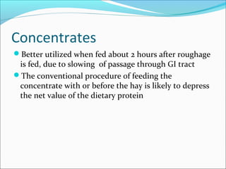 Concentrates
Better utilized when fed about 2 hours after roughage
is fed, due to slowing of passage through GI tract
The conventional procedure of feeding the
concentrate with or before the hay is likely to depress
the net value of the dietary protein
 