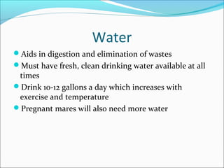 Water
Aids in digestion and elimination of wastes
Must have fresh, clean drinking water available at all
times
Drink 10-12 gallons a day which increases with
exercise and temperature
Pregnant mares will also need more water
 
