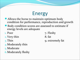 Energy
Allows the horse to maintain optimum body
condition for performance, reproduction and growth
Body condition scores are assessed to estimate if
energy levels are adequate
1. Poor 7. Fleshy
2.Very thin 8. fat
3. Thin 9. extremely fat
4.Moderately thin
5.Moderate
6.Moderately fleshy
 