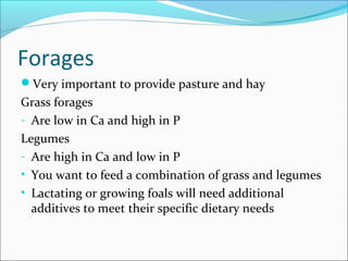 Forages
Very important to provide pasture and hay
Grass forages
- Are low in Ca and high in P
Legumes
- Are high in Ca and low in P
• You want to feed a combination of grass and legumes
• Lactating or growing foals will need additional
additives to meet their specific dietary needs
 