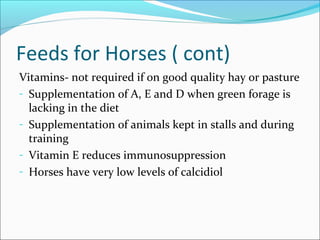 Feeds for Horses ( cont)
Vitamins- not required if on good quality hay or pasture
- Supplementation of A, E and D when green forage is
lacking in the diet
- Supplementation of animals kept in stalls and during
training
- Vitamin E reduces immunosuppression
- Horses have very low levels of calcidiol
 