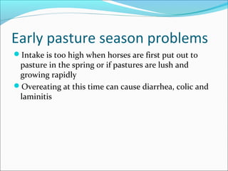 Early pasture season problems
Intake is too high when horses are first put out to
pasture in the spring or if pastures are lush and
growing rapidly
Overeating at this time can cause diarrhea, colic and
laminitis
 