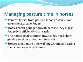 Managing pasture time in horses
Remove horses from pasture as soon as they have
eaten the available forage
Horses prefer younger growth because they digest
forage less efficiently than cattle
The horses small stomach means they need short
grazing sessions at frequent intervals
Horses spend more time walking around and eating
then cows, especially if alone
 