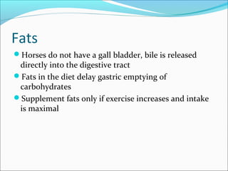 Fats
Horses do not have a gall bladder, bile is released
directly into the digestive tract
Fats in the diet delay gastric emptying of
carbohydrates
Supplement fats only if exercise increases and intake
is maximal
 