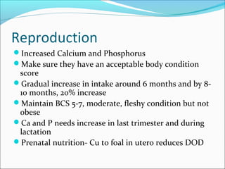 Reproduction
Increased Calcium and Phosphorus
Make sure they have an acceptable body condition
score
Gradual increase in intake around 6 months and by 8-
10 months, 20% increase
Maintain BCS 5-7, moderate, fleshy condition but not
obese
Ca and P needs increase in last trimester and during
lactation
Prenatal nutrition- Cu to foal in utero reduces DOD
 