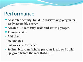 Performance
Anaerobic activity- build up reserves of glycogen for
easily accessible energy
Aerobic- utilizes fatty acids and stores glycogen
Ergogenic aids
- Additives
- Metabolites
- Enhances performance
- Sodium bicarb milkshake prevents lactic acid build
up, given before the race BANNED
 