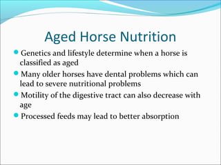 Aged Horse Nutrition
Genetics and lifestyle determine when a horse is
classified as aged
Many older horses have dental problems which can
lead to severe nutritional problems
Motility of the digestive tract can also decrease with
age
Processed feeds may lead to better absorption
 