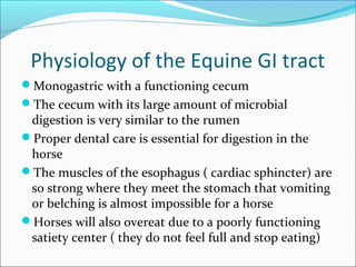 Physiology of the Equine GI tract
Monogastric with a functioning cecum
The cecum with its large amount of microbial
digestion is very similar to the rumen
Proper dental care is essential for digestion in the
horse
The muscles of the esophagus ( cardiac sphincter) are
so strong where they meet the stomach that vomiting
or belching is almost impossible for a horse
Horses will also overeat due to a poorly functioning
satiety center ( they do not feel full and stop eating)
 