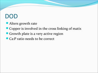 DOD
Alters growth rate
Copper is involved in the cross linking of matix
Growth plate is a very active region
Ca:P ratio needs to be correct
 