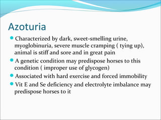 Azoturia
Characterized by dark, sweet-smelling urine,
myoglobinuria, severe muscle cramping ( tying up),
animal is stiff and sore and in great pain
A genetic condition may predispose horses to this
condition ( improper use of glycogen)
Associated with hard exercise and forced immobility
Vit E and Se deficiency and electrolyte imbalance may
predispose horses to it
 