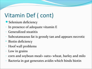 Vitamin Def ( cont)
Selenium deficiency
- In presence of adequate vitamin E
- Generalized steatitis
- Subcutaneaous fat is grossly tan and appears necrotic
• Biotin deficiency
- Hoof wall problems
- Low in grains
- corn and soybean meal> oats> wheat, barley and milo
- Bacteria in gut generates avidin which binds biotin
 