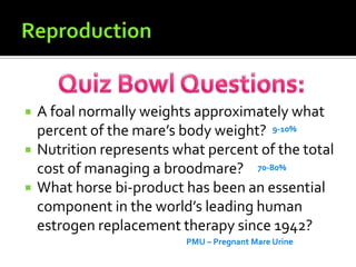 ReproductionQuiz Bowl Questions:A foal normally weights approximately what percent of the mare’s body weight?Nutrition represents what percent of the total cost of managing a broodmare?What horse bi-product has been an essential component in the world’s leading human estrogen replacement therapy since 1942?   9-10% 70-80% PMU – Pregnant Mare Urine