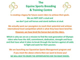 TheEquine Sports Breeding & Training Centre Is creating a legacy for future event riders to achieve their goals. We are NOT JUST a stud and  we don’t just sell horses and stand stallions at stud.  We actually want our youngsters to reach their potential and achieve international level competition which is what they have been bred for.  However, we have bred the horses but not the riders. Which is why we are on a mission to find the next generation of Olympic riders who have the skill, commitment, dedication, strength and focus and that have what it takes to break through the barriers against all odds to fight and work for their passion. We are launching our Equestrian Sports Management program and  if you meet the above criteria then we want to know you! WE WILL HELP TO CREATE THE OPPORTUNITIES FOR THE RIGHT RIDERS. 