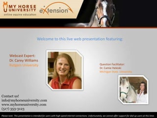 Welcome to this live web presentation featuring: Webcast Expert: Dr. Carey Williams Rutgers University Question Facilitator: Dr. CamieHeleski Michigan State  University Contact us! info@myhorseuniversity.com www.myhorseuniversity.com (517) 353-3123 Please note: This presentation is intended for users with high-speed internet connections. Unfortunately, we cannot offer support for dial-up users at this time. 