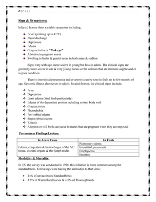 2 | P a g e
Sign & Symptoms:
Infected horses show variable symptoms including;
Fever (peaking up to 41°C)
Nasal discharge
Depression
Edema
Conjunctivitis or “Pink eye”
Abortion in pregnant mares
Swelling in limbs & genital areas in both mare & stallion
Signs vary with age, more severe in young but less in adults. The clinical signs are
generally more severe in old & very young horses or the animals that are immune-suppressed or
in poor condition.
There is interstitial pneumonia and/or arteritis can be seen in foals up to few months of
age. Systemic illness also occurs in adults. In adult horses, the clinical signs include;
 Fever
 Depression
 Limb edema (hind limb particularly)
 Edema of the dependant portion including ventral body wall
 Conjunctivitis
 Photophobia
 Peri-orbital edema
 Supra-orbital edema
 Rhinitis
 Abortion or still birth can occur in mares that are pregnant when they are exposed.
Postmortem Findings/Lesions:
In Acute Cases In Foals
Edema, congestion & hemorrhages of the S/C
tissue, visceral organs & the lymph nodes
Pulmonary edema
Interstitial pneumonia
Emphysema
Enteritis
Morbidity & Mortality:
In US, the survey was conducted in 1998, this infection is more common among the
standardbreds. Followings were having the antibodies to that virus;
 24% of unvaccinated Standardbreds
 3.6% of Warmblood horses & 4.5% of Thoroughbreds
 