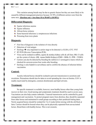 3 | P a g e
This variation among breeds may be due to genetic factors but they are more likely to be
caused by different management practices because 10-70% of different carriers were from the
same area. Abortion rate = less than 10 to 50-60% (10-50%)
Differential Diagnosis:
Equine infectious anemia
Equine influenza
African horse sickness
Some bacterial infections i.e streptococcus infections
Poisoning from toxic plants
Diagnosis:
 First line of diagnosis is the isolation of virus directly
 Detection of viral antigen
 Serology  very important in carrier stage to be detected i.e ELISA, CFT, VNT
 RT-PCR (Reverse Transcription PCR)
 Virus can be isolated in rabbits, equine & monkey kidney cells & cell lines. RK-13 cells
are the system of choice. (RK means Rabbit Kidney) (FMD = BHK-21, PPR = VERO)
 Carriers can also be detected by breeding the stallion to 2 seronegative mares which are
checked for seroconversion four weeks after breeding.
 Serology is also helpful in surveillance and to confirm the absence of infection before
vaccination.
Control:
Acutely infected horses should be isolated to prevent transmission in secretions and
excretions. Precautions should also be taken to avoid spreading the virus on fomites. EAV is
readily inactivated by detergents, common disinfectants and lipid solvents.
Treatment:
No specific treatment is available; however, most healthy horses other than young foals
recover on their own. Good nursing and symptomatic treatment should be used in severe cases.
Vaccination can also help contain outbreaks. Venereal transmission can be controlled by good
management and vaccination. To protect pregnant mares from abortion, they should be separated
from other horses and maintained in small groups according to their predicted foaling dates.
Newly acquired horses should be isolated for 3 to 4 weeks before mixing with the old flock at
farm. Carriers should be housed where they can be physically separated from unvaccinated
horses. Breed them with healthy horses. This is not zoonotic.
 