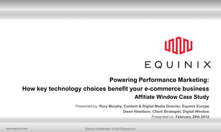 Powering Performance Marketing:
           How key technology choices benefit your e-commerce business
                                                                        Affiliate Window Case Study
                           Presented by: Rory Murphy, Content & Digital Media Director, Equinix Europe
                                                     Owen Hewitson, Client Strategist, Digital Window
                                                                      Presented on: February 28th 2012


www.equinix.com                 Equinix Confidential - © 2012 Equinix Inc.
 