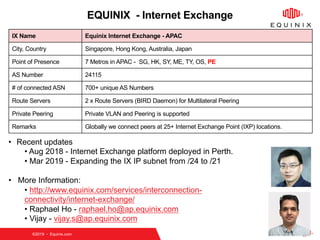 ©2019   Equinix.com
EQUINIX - Internet Exchange
IX Name Equinix Internet Exchange - APAC
City, Country Singapore, Hong Kong, Australia, Japan
Point of Presence 7 Metros in APAC - SG, HK, SY, ME, TY, OS, PE
AS Number 24115
# of connected ASN 700+ unique AS Numbers
Route Servers 2 x Route Servers (BIRD Daemon) for Multilateral Peering
Private Peering Private VLAN and Peering is supported
Remarks Globally we connect peers at 25+ Internet Exchange Point (IXP) locations.
• Recent updates
• Aug 2018 - Internet Exchange platform deployed in Perth.
• Mar 2019 - Expanding the IX IP subnet from /24 to /21
• More Information:
• http://www.equinix.com/services/interconnection-
connectivity/internet-exchange/
• Raphael Ho - raphael.ho@ap.equinix.com
• Vijay - vijay.s@ap.equinix.com
 