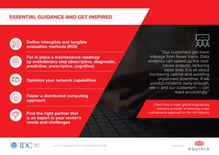 ESSENTIAL GUIDANCE AND GET INSPIRED
Define intangible and tangible
evaluation methods (ROI)
Optimize your network capabilities
Foster a distributed computing
approach
Find the right partner that
is an expert in your sector’s
needs and challenges
Put in place a maintenance roadmap
by evolutionary step (descriptive, diagnostic,
predictive, prescriptive, cognitive)
Check how a major global engineering
solutions provider is fostering a new
maintenance approach in the rail industry
“Our customers get more
mileage from fewer trains. Data
analytics can speed up the root-
cause analysis, reducing
labor time. It is all about
increasing uptime and avoiding
unplanned downtime. If we
predict incidents early enough,
we — and our customers — can
react accordingly.”
Sponsored bySource: IDC European Internet of Things Practice, April 2018
 