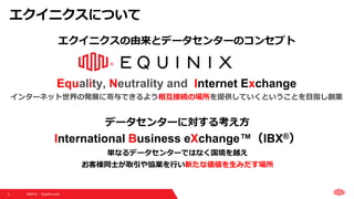 ©2019  Equinix.com3
Equality, Neutrality and Internet Exchange
インターネット世界の発展に寄与できるよう相互接続の場所を提供していくということを目指し創業
エクイニクスの由来とデータセンターのコンセプト
データセンターに対する考え方
International Business eXchange™（IBX®）
単なるデータセンターではなく国境を越え
お客様同士が取引や協業を行い新たな価値を生みだす場所
エクイニクスについて
 