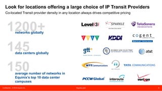 Confidential – © 2016 Equinix Inc. Equinix.com 6
Plan for 20+% future traffic growth annually
Failure to plan for future growth can result in lower network performance, higher costs, and negative
customer impact
51,168
62,476
75,739
91,260
109,705
131,553
2013 2014 2015 2016 2017 2018
Global IP Traffic Forecast*
(PB per month)
* Source: Cisco Visual Networking Index: 2014
• Global IP traffic growth is forecast to grow
at 21% CAGR through 2018*
• Growth in peak traffic is increasing faster
than average traffic – peak traffic will grow
3.4x vs. average traffic at 2.8x between
2013 and 2018*
• Typical consumer broadband speeds will
grow almost 3x between 2013 and 2018 –
from 16Mbps to 42Mbps*
Peering Essential #1
 