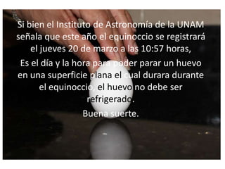 Si bien el Instituto de Astronomía de la UNAM
señala que este año el equinoccio se registrará
el jueves 20 de marzo a las 10:57 horas,
Es el día y la hora para poder parar un huevo
en una superficie plana el cual durara durante
el equinoccio, el huevo no debe ser
refrigerado.
Buena suerte.
 