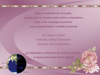 Siga o caminho do coração, aquele que se mostra mais belo e chamativo. Que você consiga encontrar sua singularidade e missão pessoal.  Eu versus o Outro Indivíduo versus Sociedade Egoísmo versus Altruísmo A expansão e abertura de nosso coração  é nossa principal tarefa agora! 