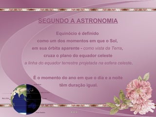 Equinócio é definido  como um dos momentos em que o Sol,  em sua órbita aparente -  como vista da Terra ,  cruza o plano do equador celeste a linha do equador terrestre projetada na esfera celeste . É o momento do ano em que o dia e a noite têm duração igual. SEGUNDO A ASTRONOMIA 