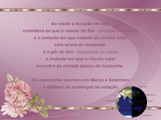 Ao medir a duração do dia,  considera-se que o nascer do Sol -  alvorada ou dilúculo é o instante em que metade do círculo solar  está acima do horizonte  e o pôr do Sol -  crepúsculo ou ocaso o instante em que o círculo solar  encontra-se metade abaixo do horizonte.  Os equinócios ocorrem em Março e Setembro e definem as mudanças de estação. 