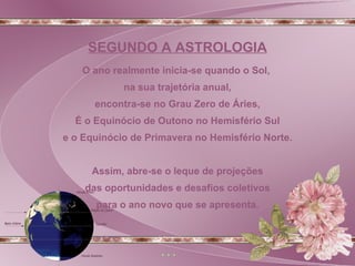 O ano realmente inicia-se quando o Sol,  na sua trajetória anual, encontra-se no Grau Zero de Áries, É o Equinócio de Outono no Hemisfério Sul e o Equinócio de Primavera no Hemisfério Norte. Assim, abre-se o leque de projeções das oportunidades e desafios coletivos  para o ano novo que se apresenta. SEGUNDO A ASTROLOGIA 